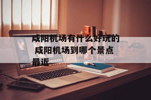 咸阳机场有什么好玩的 咸阳机场到哪个景点最近-第1张图片-