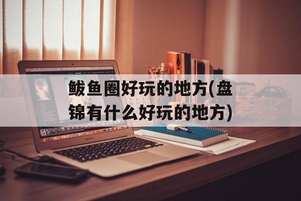 鲅鱼圈好玩的地方(盘锦有什么好玩的地方)-第1张图片-
