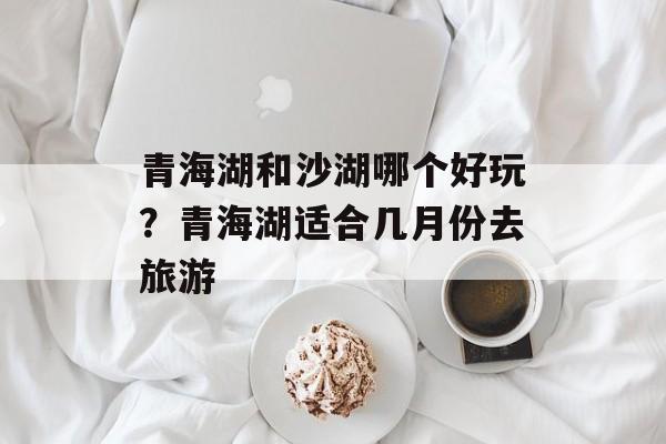 青海湖和沙湖哪个好玩？青海湖适合几月份去旅游-第1张图片-
