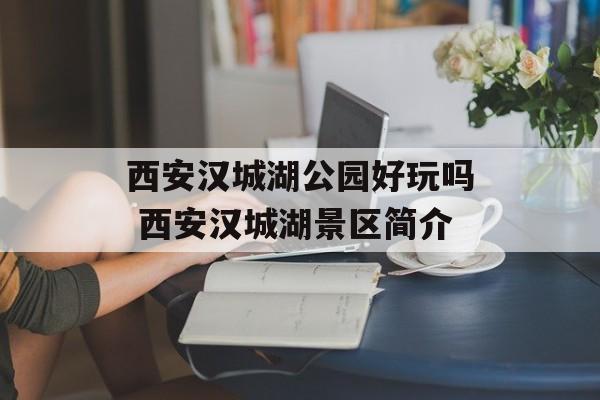 西安汉城湖公园好玩吗 西安汉城湖景区简介-第1张图片-