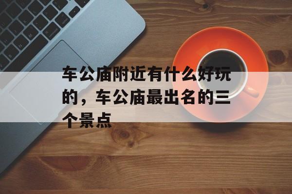 车公庙附近有什么好玩的，车公庙最出名的三个景点-第1张图片-