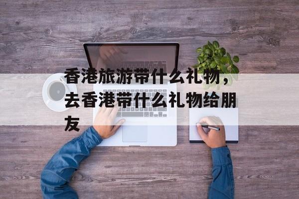 香港旅游带什么礼物，去香港带什么礼物给朋友-第1张图片-