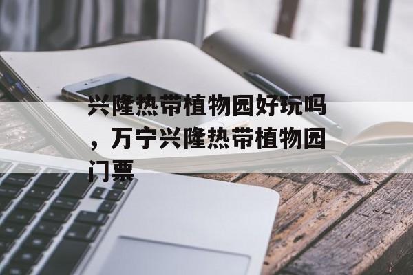 兴隆热带植物园好玩吗，万宁兴隆热带植物园门票-第1张图片-