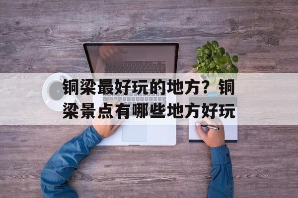 铜梁最好玩的地方？铜梁景点有哪些地方好玩-第1张图片-