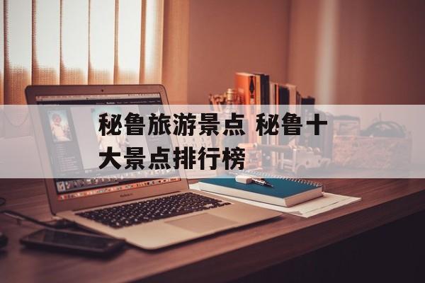 秘鲁旅游景点 秘鲁十大景点排行榜-第1张图片-