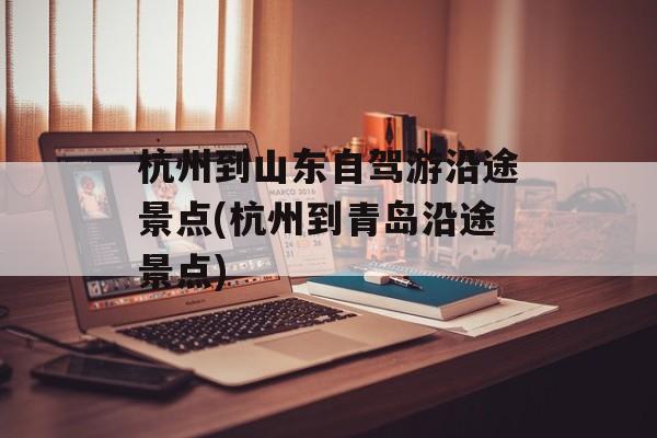 杭州到山东自驾游沿途景点(杭州到青岛沿途景点)-第1张图片-