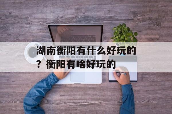 湖南衡阳有什么好玩的？衡阳有啥好玩的-第1张图片-