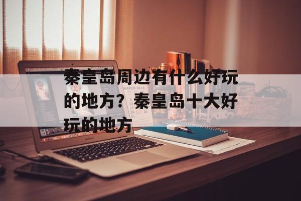 秦皇岛周边有什么好玩的地方？秦皇岛十大好玩的地方-第1张图片-