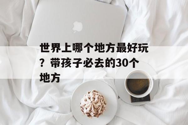 世界上哪个地方最好玩？带孩子必去的30个地方-第1张图片-