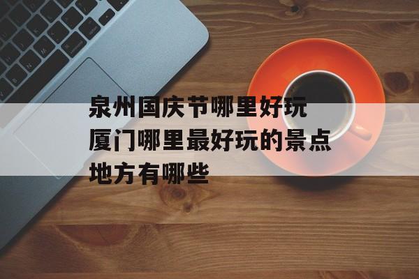 泉州国庆节哪里好玩 厦门哪里最好玩的景点地方有哪些-第1张图片-