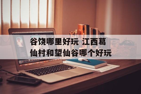 谷饶哪里好玩 江西葛仙村和望仙谷哪个好玩-第1张图片-