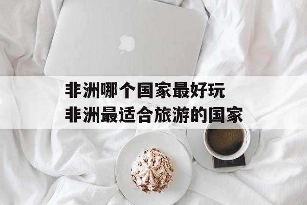 非洲哪个国家最好玩 非洲最适合旅游的国家-第1张图片-