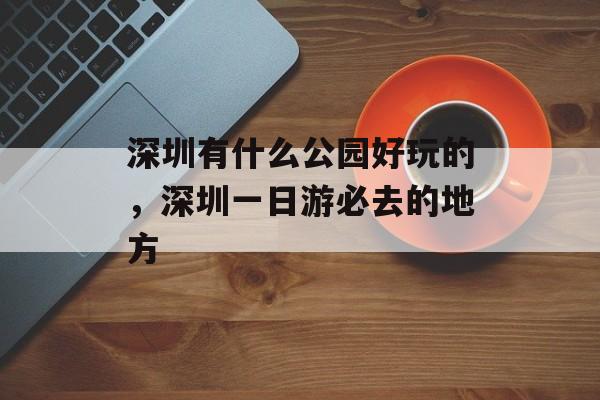 深圳有什么公园好玩的，深圳一日游必去的地方-第1张图片-
