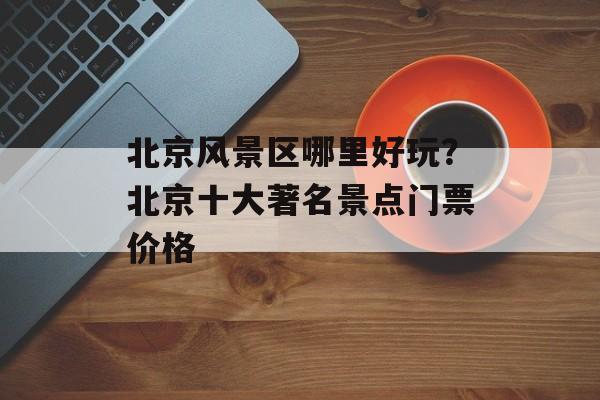 北京风景区哪里好玩？北京十大著名景点门票价格-第1张图片-