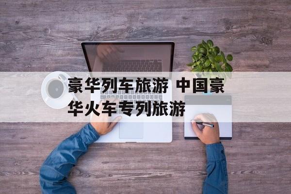 豪华列车旅游 中国豪华火车专列旅游-第1张图片-