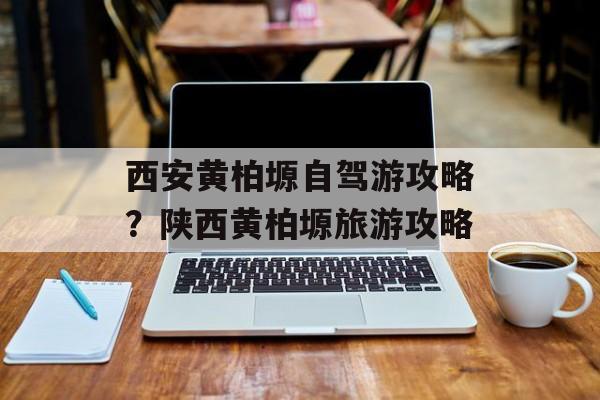 西安黄柏塬自驾游攻略？陕西黄柏塬旅游攻略-第1张图片-