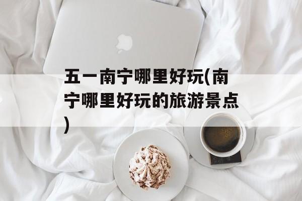 五一南宁哪里好玩(南宁哪里好玩的旅游景点)-第1张图片-