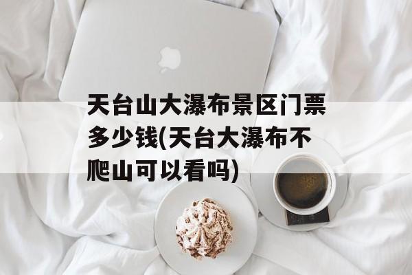 天台山大瀑布景区门票多少钱(天台大瀑布不爬山可以看吗)-第1张图片-