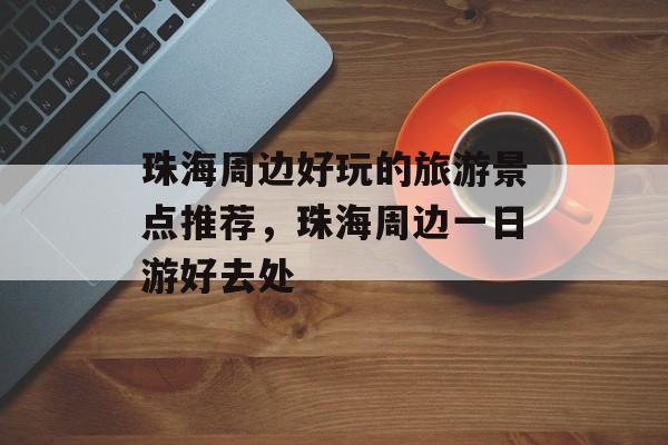 珠海周边好玩的旅游景点推荐，珠海周边一日游好去处-第1张图片-