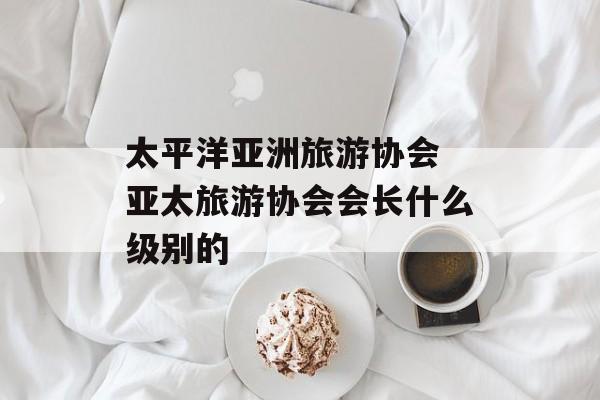 太平洋亚洲旅游协会 亚太旅游协会会长什么级别的-第1张图片-