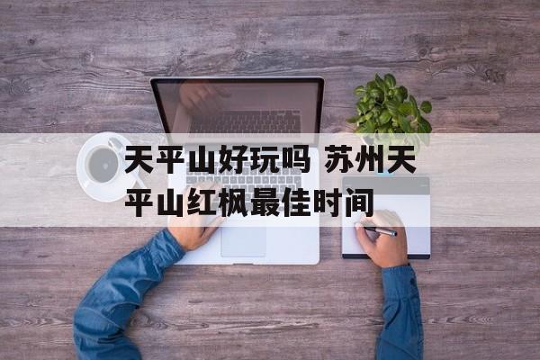 天平山好玩吗 苏州天平山红枫最佳时间-第1张图片-