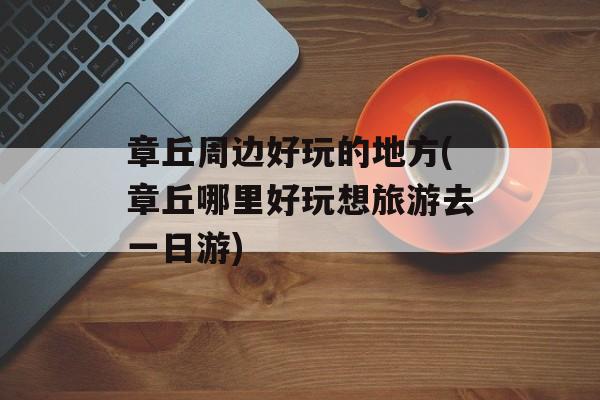 章丘周边好玩的地方(章丘哪里好玩想旅游去一日游)-第1张图片-