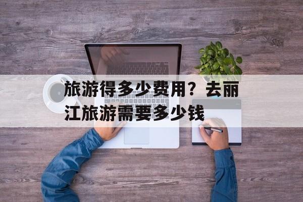 旅游得多少费用？去丽江旅游需要多少钱-第1张图片-
