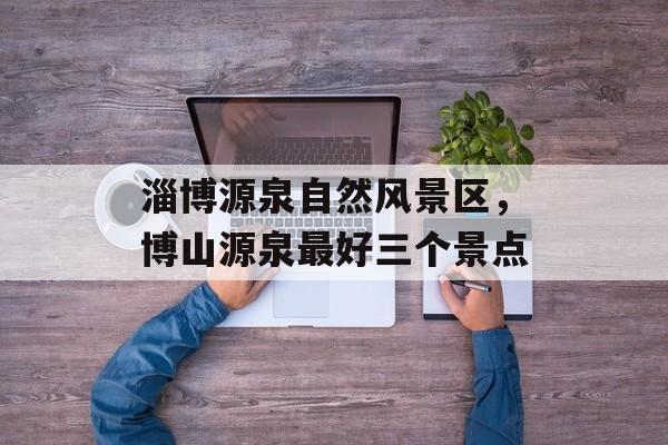 淄博源泉自然风景区，博山源泉最好三个景点-第1张图片-