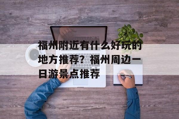 福州附近有什么好玩的地方推荐？福州周边一日游景点推荐-第1张图片-