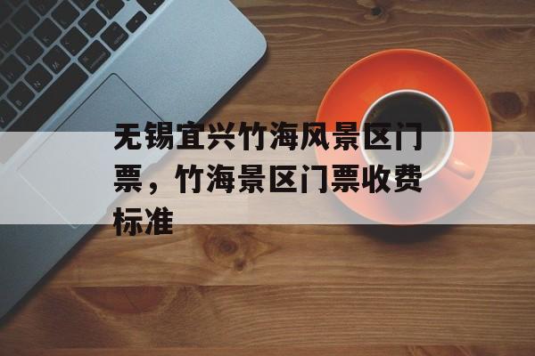 无锡宜兴竹海风景区门票，竹海景区门票收费标准-第1张图片-