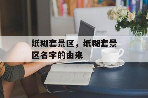 纸糊套景区，纸糊套景区名字的由来-第1张图片-