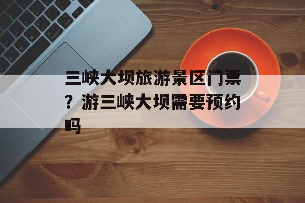 三峡大坝旅游景区门票？游三峡大坝需要预约吗-第1张图片-