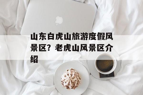 山东白虎山旅游度假风景区？老虎山风景区介绍-第1张图片-