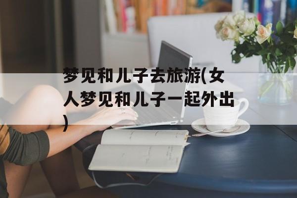 梦见和儿子去旅游(女人梦见和儿子一起外出)-第1张图片-