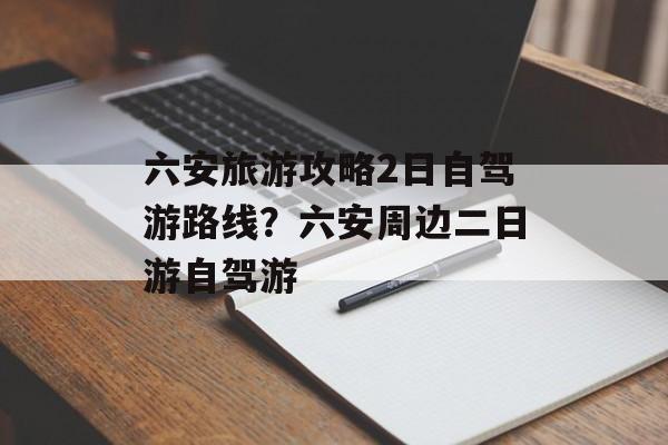 六安旅游攻略2日自驾游路线？六安周边二日游自驾游-第1张图片-