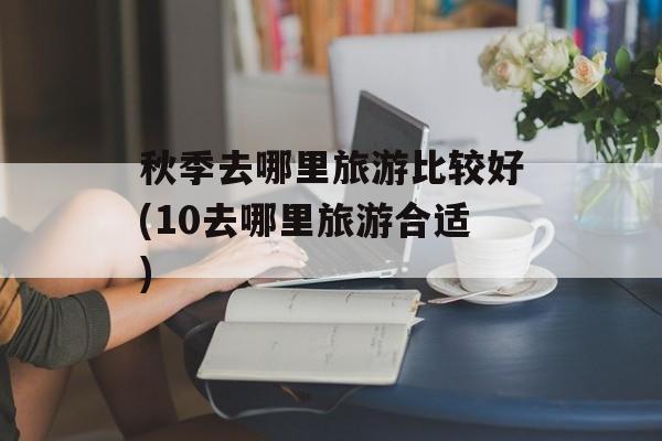 秋季去哪里旅游比较好(10去哪里旅游合适)-第1张图片-