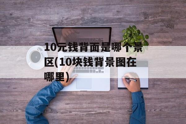 10元钱背面是哪个景区(10块钱背景图在哪里)-第1张图片-