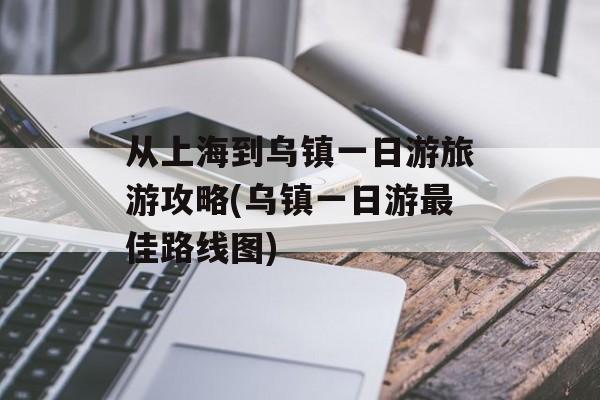 从上海到乌镇一日游旅游攻略(乌镇一日游最佳路线图)-第1张图片-