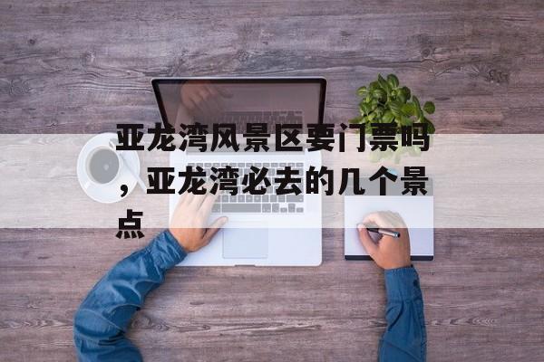 亚龙湾风景区要门票吗，亚龙湾必去的几个景点-第1张图片-