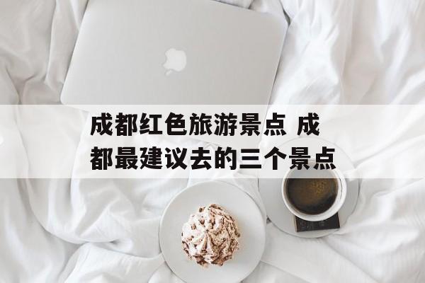 成都红色旅游景点 成都最建议去的三个景点-第1张图片-