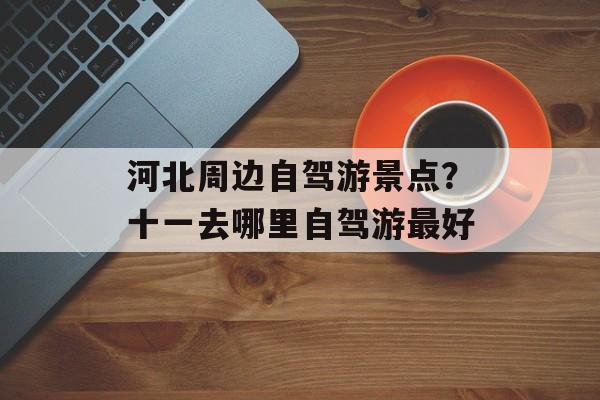 河北周边自驾游景点？十一去哪里自驾游最好-第1张图片-