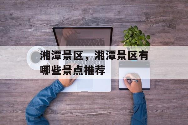 湘潭景区，湘潭景区有哪些景点推荐-第1张图片-