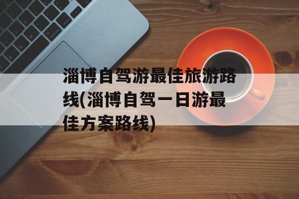 淄博自驾游最佳旅游路线(淄博自驾一日游最佳方案路线)-第1张图片-