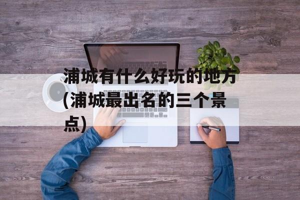 浦城有什么好玩的地方(浦城最出名的三个景点)-第1张图片-