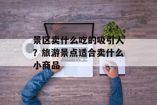 景区卖什么吃的吸引人？旅游景点适合卖什么小商品-第1张图片-