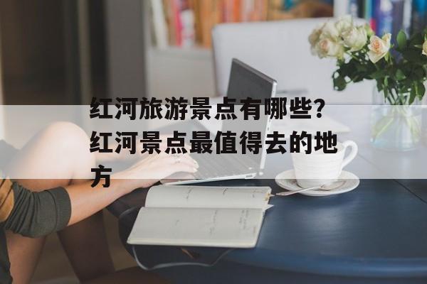 红河旅游景点有哪些？红河景点最值得去的地方-第1张图片-