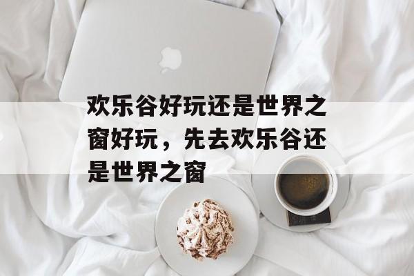 欢乐谷好玩还是世界之窗好玩，先去欢乐谷还是世界之窗-第1张图片-