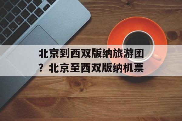 北京到西双版纳旅游团？北京至西双版纳机票-第1张图片-