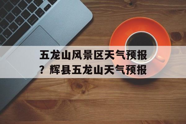 五龙山风景区天气预报？辉县五龙山天气预报-第1张图片-