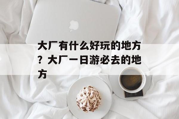 大厂有什么好玩的地方？大厂一日游必去的地方-第1张图片-